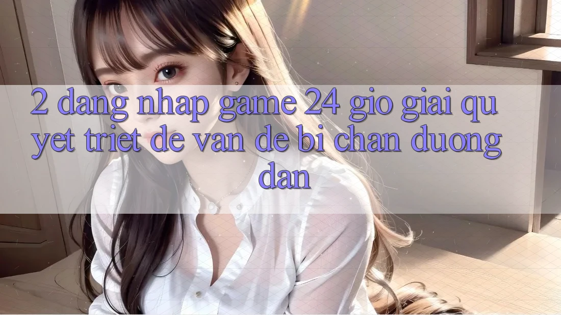 2. Đăng Nhập Game 24 Giờ: Giải Quyết Triệt Để Vấn Đề Bị Chặn Đường dẫn 2. Đăng Nhập Game 24 Giờ: Giải Quyết Triệt Để Vấn Đề Bị Chặn Đường dẫn