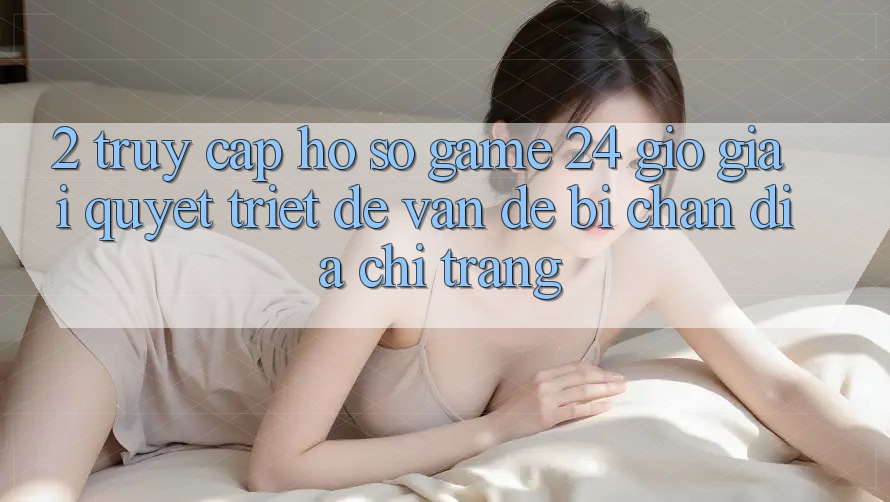 2. Truy cập hồ sơ Game 24 Giờ: Giải Quyết Triệt Để Vấn Đề Bị Chặn Địa chỉ trang 2. Truy cập hồ sơ Game 24 Giờ: Giải Quyết Triệt Để Vấn Đề Bị Chặn Địa chỉ trang