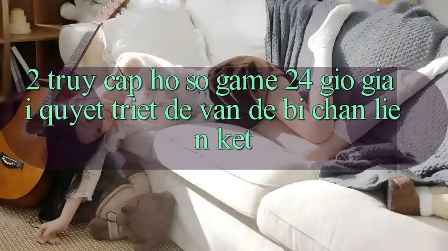 2. Truy cập hồ sơ Game 24 Giờ: Giải Quyết Triệt Để Vấn Đề Bị Chặn Liên Kết 2. Truy cập hồ sơ Game 24 Giờ: Giải Quyết Triệt Để Vấn Đề Bị Chặn Liên Kết