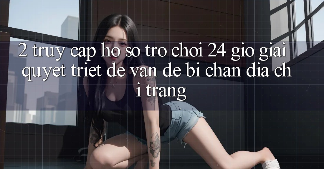 2. Truy cập hồ sơ Trò chơi 24 Giờ: Giải Quyết Triệt Để Vấn Đề Bị Chặn Địa chỉ trang 2. Truy cập hồ sơ Trò chơi 24 Giờ: Giải Quyết Triệt Để Vấn Đề Bị Chặn Địa chỉ trang