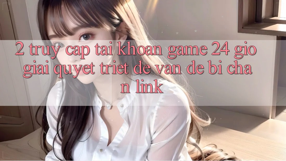 2. Truy cập tài khoản Game 24 Giờ: Giải Quyết Triệt Để Vấn Đề Bị Chặn Link 2. Truy cập tài khoản Game 24 Giờ: Giải Quyết Triệt Để Vấn Đề Bị Chặn Link