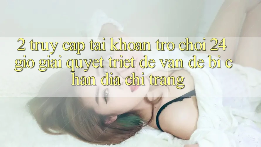 2. Truy cập tài khoản Trò chơi 24 Giờ: Giải Quyết Triệt Để Vấn Đề Bị Chặn Địa chỉ trang 2. Truy cập tài khoản Trò chơi 24 Giờ: Giải Quyết Triệt Để Vấn Đề Bị Chặn Địa chỉ trang