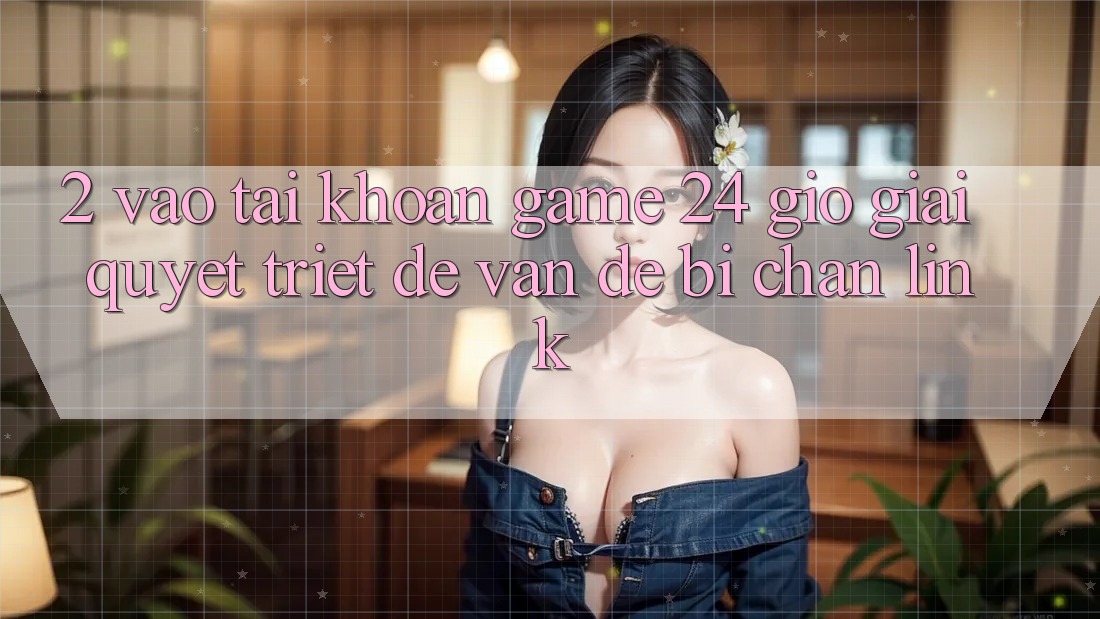 2. Vào tài khoản Game 24 Giờ: Giải Quyết Triệt Để Vấn Đề Bị Chặn Link 2. Vào tài khoản Game 24 Giờ: Giải Quyết Triệt Để Vấn Đề Bị Chặn Link