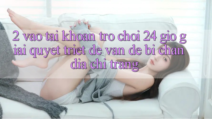 2. Vào tài khoản Trò chơi 24 Giờ: Giải Quyết Triệt Để Vấn Đề Bị Chặn Địa chỉ trang 2. Vào tài khoản Trò chơi 24 Giờ: Giải Quyết Triệt Để Vấn Đề Bị Chặn Địa chỉ trang