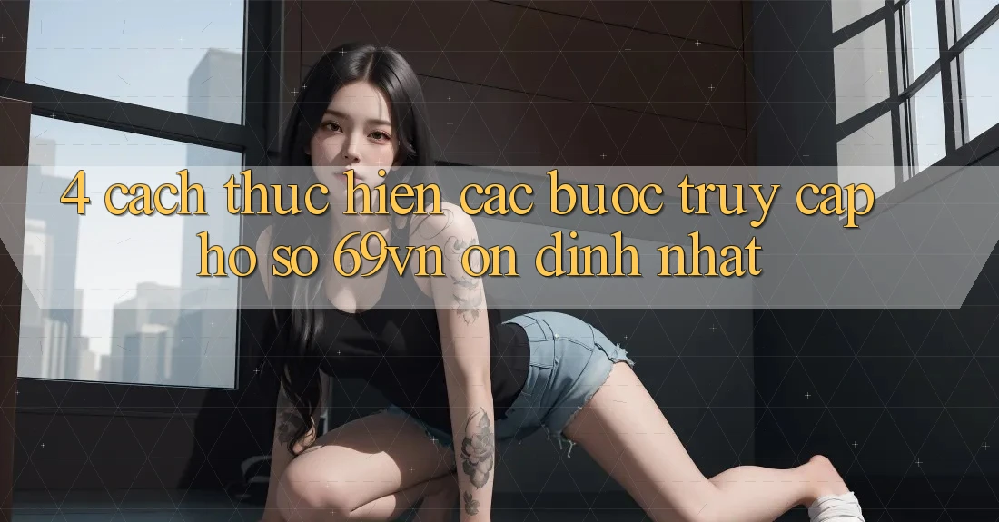 4. Cách thực hiện Các Bước Truy cập hồ sơ 69vn Ổn định Nhất 4. Cách thực hiện Các Bước Truy cập hồ sơ 69vn Ổn định Nhất