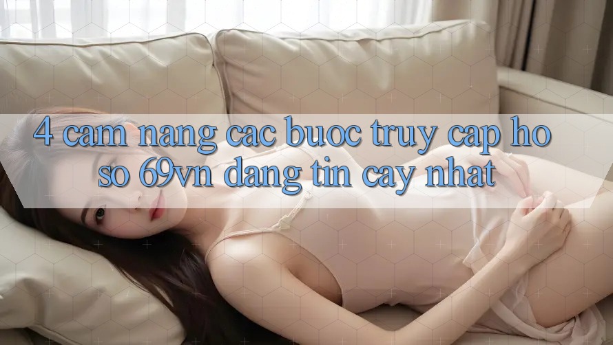 4. Cẩm nang Các Bước Truy cập hồ sơ 69vn Đáng tin cậy Nhất 4. Cẩm nang Các Bước Truy cập hồ sơ 69vn Đáng tin cậy Nhất