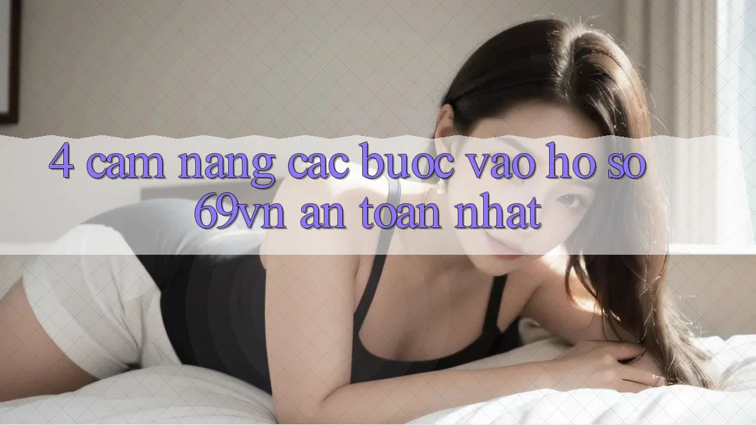 4. Cẩm nang Các Bước Vào hồ sơ 69vn An Toàn Nhất