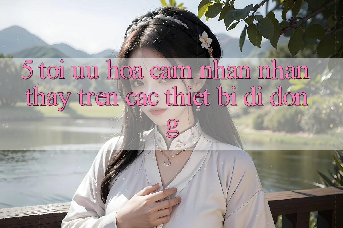 5. Tối Ưu Hóa Cảm nhận nhận thấy Trên Các Thiết Bị Di Động 5. Tối Ưu Hóa Cảm nhận nhận thấy Trên Các Thiết Bị Di Động