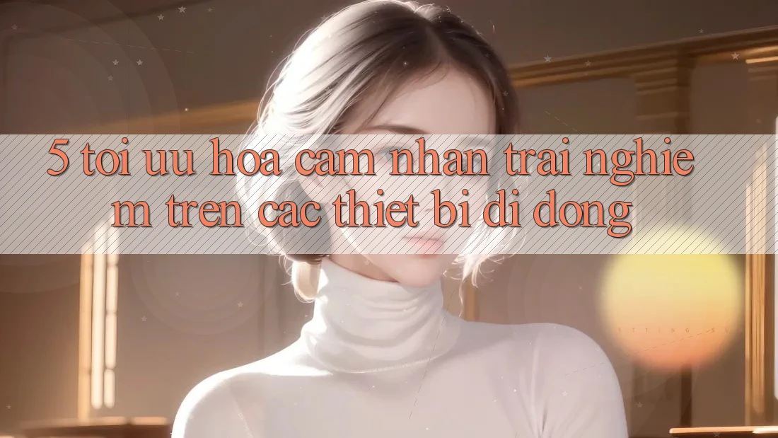 5. Tối Ưu Hóa Cảm nhận trải nghiệm Trên Các Thiết Bị Di Động