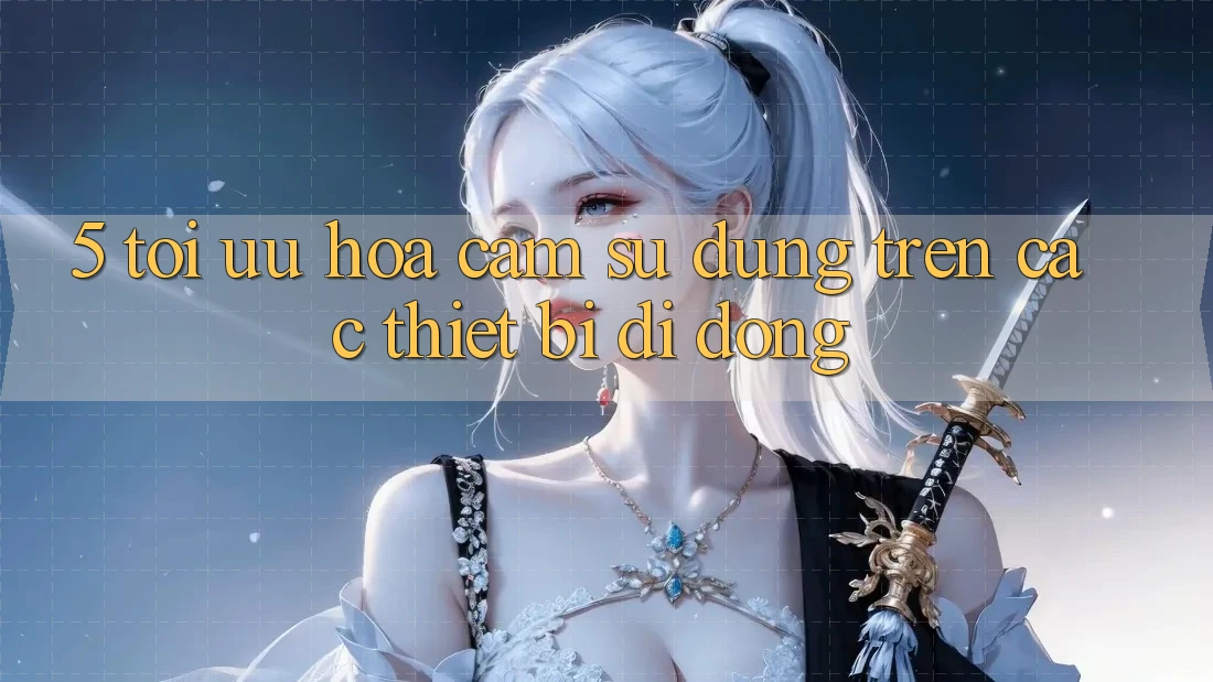 5. Tối Ưu Hóa Cảm sử dụng Trên Các Thiết Bị Di Động