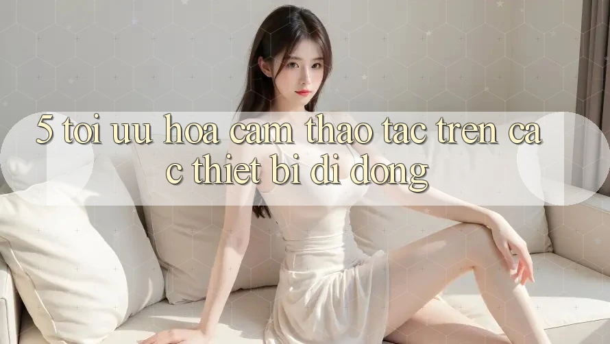 5. Tối Ưu Hóa Cảm thao tác Trên Các Thiết Bị Di Động 5. Tối Ưu Hóa Cảm thao tác Trên Các Thiết Bị Di Động