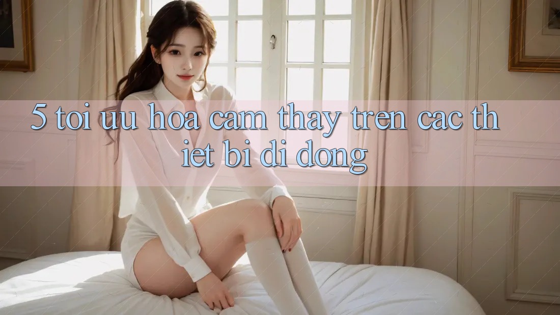 5. Tối Ưu Hóa Cảm thấy Trên Các Thiết Bị Di Động