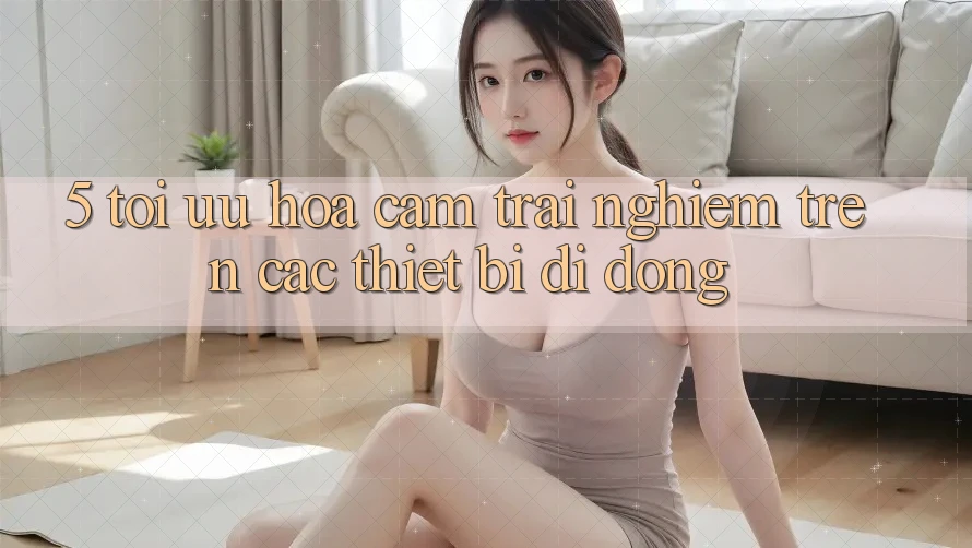 5. Tối Ưu Hóa Cảm trải nghiệm Trên Các Thiết Bị Di Động 5. Tối Ưu Hóa Cảm trải nghiệm Trên Các Thiết Bị Di Động