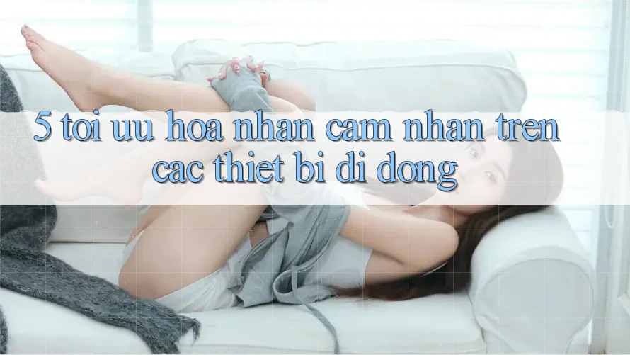 5. Tối Ưu Hóa Nhận cảm nhận Trên Các Thiết Bị Di Động 5. Tối Ưu Hóa Nhận cảm nhận Trên Các Thiết Bị Di Động
