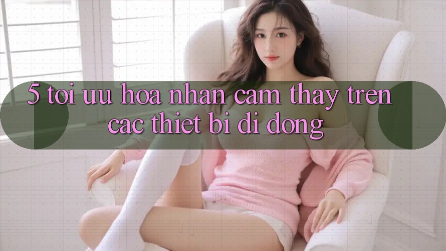 5. Tối Ưu Hóa Nhận cảm thấy Trên Các Thiết Bị Di Động 5. Tối Ưu Hóa Nhận cảm thấy Trên Các Thiết Bị Di Động