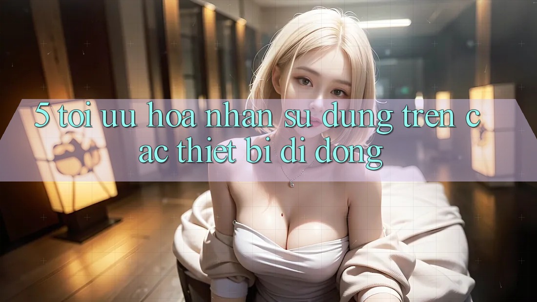 5. Tối Ưu Hóa Nhận sử dụng Trên Các Thiết Bị Di Động 5. Tối Ưu Hóa Nhận sử dụng Trên Các Thiết Bị Di Động