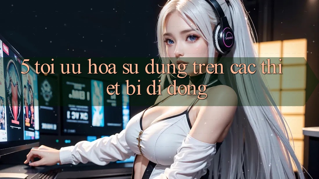 5. Tối Ưu Hóa Sử dụng Trên Các Thiết Bị Di Động 5. Tối Ưu Hóa Sử dụng Trên Các Thiết Bị Di Động