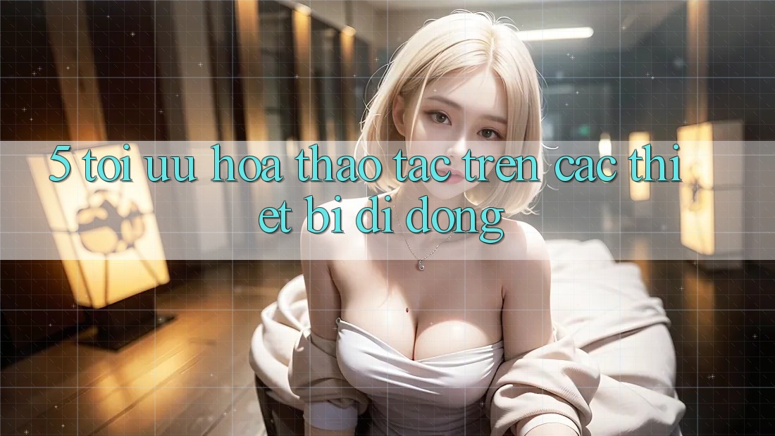 5. Tối Ưu Hóa Thao tác Trên Các Thiết Bị Di Động 5. Tối Ưu Hóa Thao tác Trên Các Thiết Bị Di Động