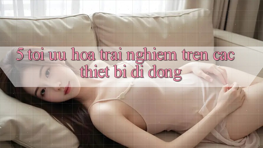 5. Tối Ưu Hóa Trải nghiệm Trên Các Thiết Bị Di Động