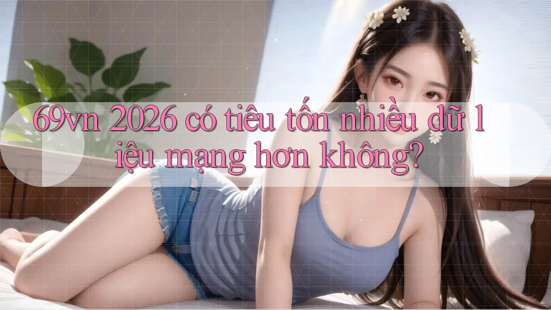 69vn 2026 có tiêu tốn nhiều dữ liệu mạng hơn không? 69vn 2026 có tiêu tốn nhiều dữ liệu mạng hơn không?