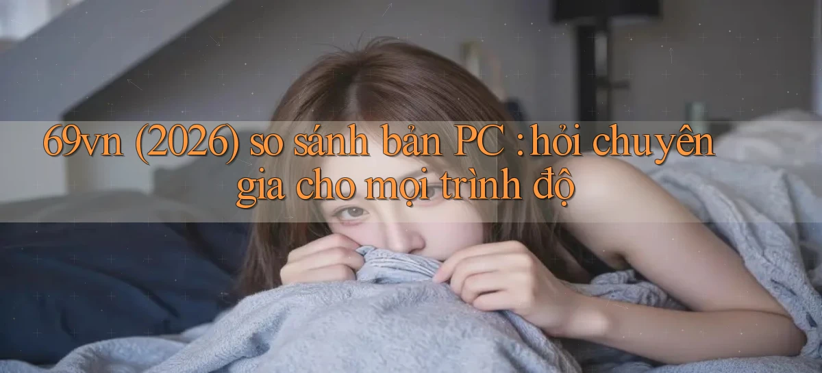 69vn (2026) so sánh bản PC hỏi chuyên gia cho mọi trình độ
