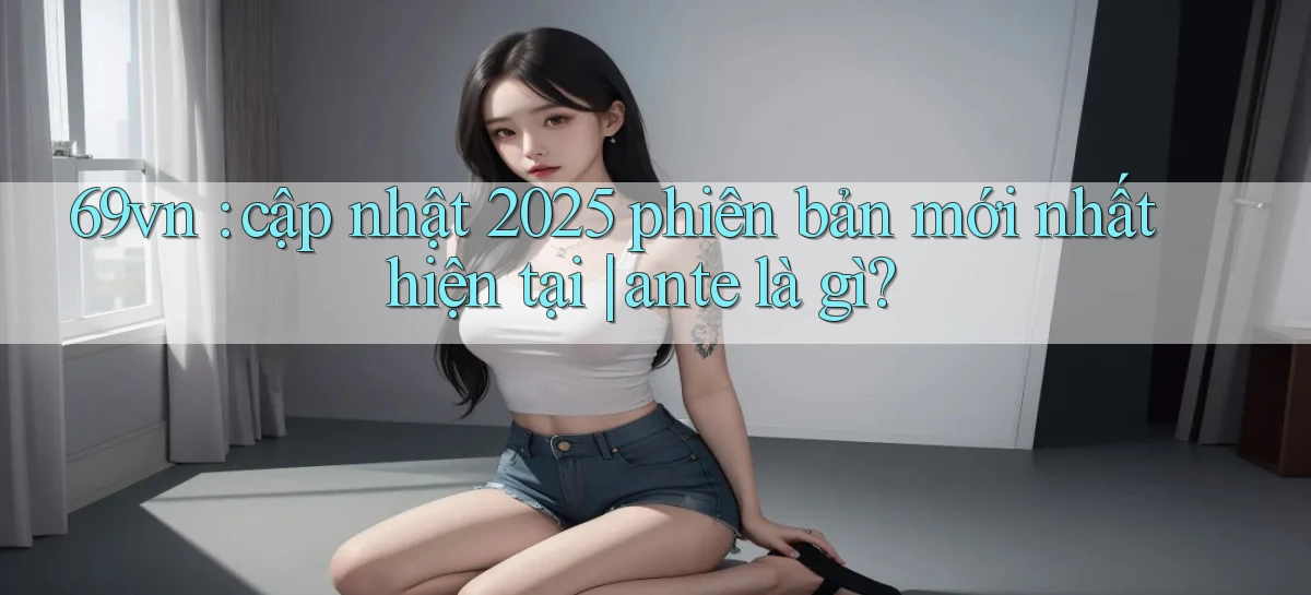 69vn cập nhật 2025 phiên bản mới nhất hiện tại ante là gì