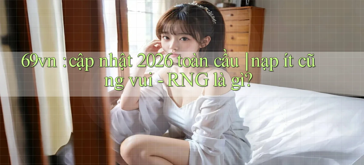 69vn cập nhật 2026 toàn cầu nạp ít cũng vui   RNG là gì