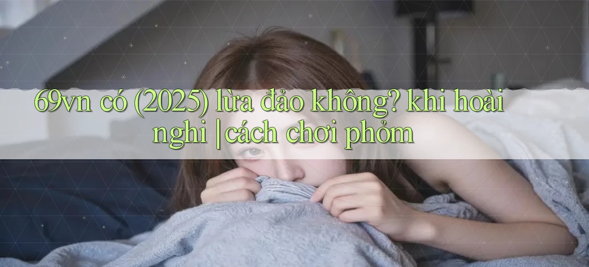 69vn có (2025) lừa đảo không khi hoài nghi cách chơi phỏm