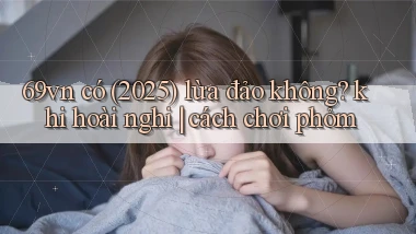 69vn có (2025) lừa đảo không khi hoài nghi cách chơi phỏm