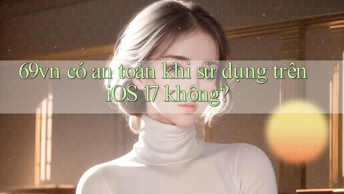 69vn có an toàn khi sử dụng trên iOS 17 không?