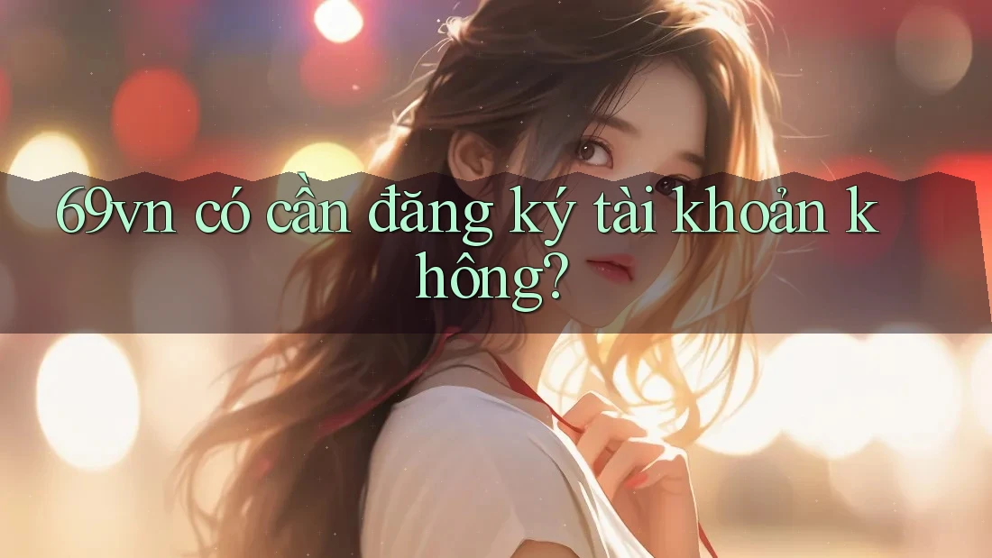 69vn có cần đăng ký tài khoản không? 69vn có cần đăng ký tài khoản không?