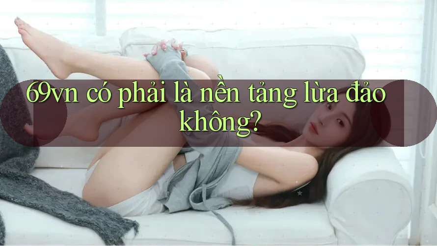 69vn có phải là nền tảng lừa đảo không? 69vn có phải là nền tảng lừa đảo không?