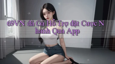 69vn  đá gà hỗ trợ đặt cược nhanh qua app