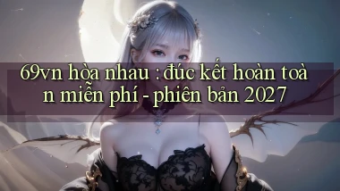 69vn hòa nhau đúc kết hoàn toàn miễn phí   phiên bản 2027