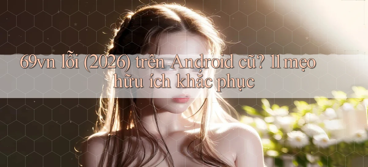 69vn lỗi (2026) trên Android cũ 11 mẹo hữu ích khắc phục