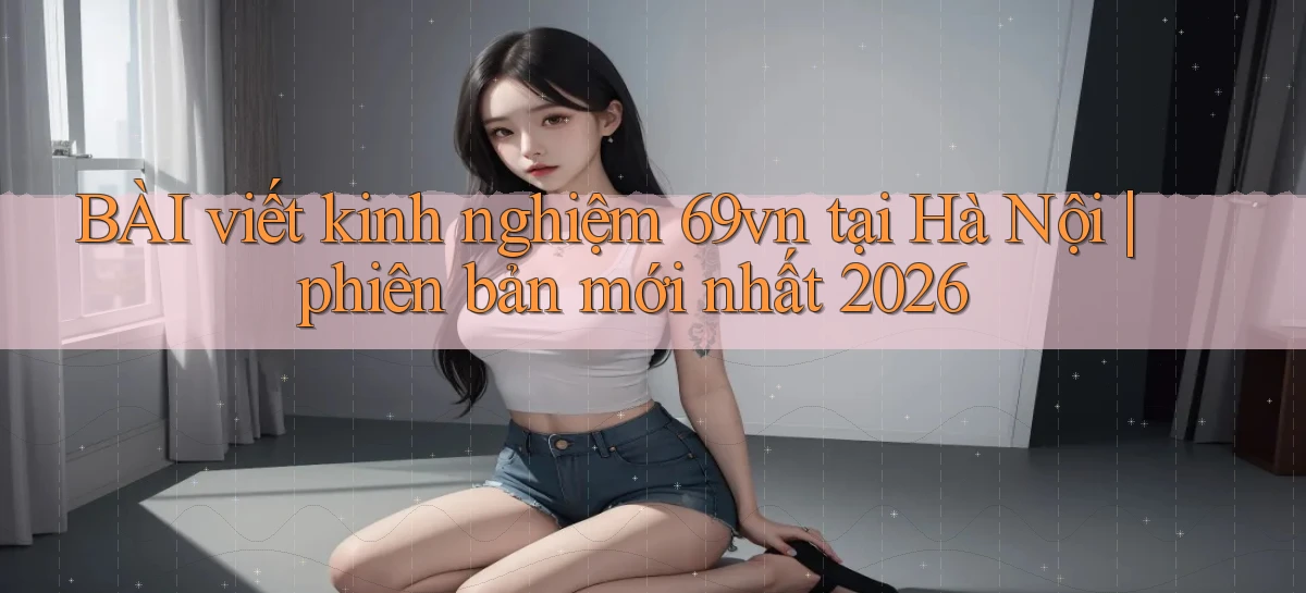 BÀI viết kinh nghiệm 69vn tại Hà Nội phiên bản mới nhất 2026