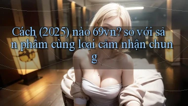 Cách (2025) nào 69vn so với sản phẩm cùng loại cảm nhận chung