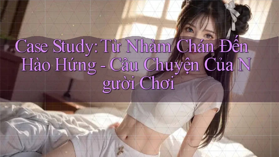 Case Study: Từ Nhàm Chán Đến Hào Hứng - Câu Chuyện Của Người Chơi Case Study: Từ Nhàm Chán Đến Hào Hứng - Câu Chuyện Của Người Chơi