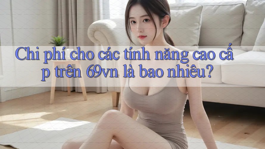 Chi phí cho các tính năng cao cấp trên 69vn là bao nhiêu?