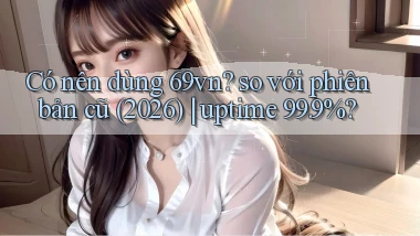 Có nên dùng 69vn so với phiên bản cũ (2026) uptime 99.9%