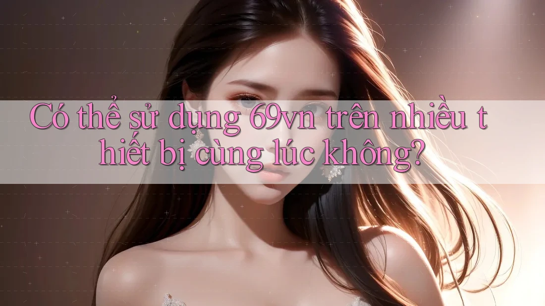 Có thể sử dụng 69vn trên nhiều thiết bị cùng lúc không? Có thể sử dụng 69vn trên nhiều thiết bị cùng lúc không?