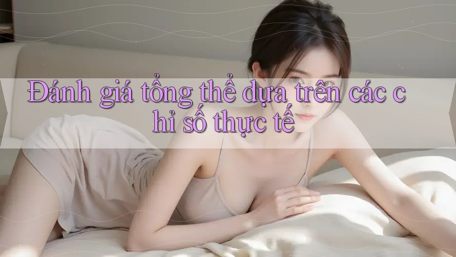 Đánh giá tổng thể dựa trên các chỉ số thực tế