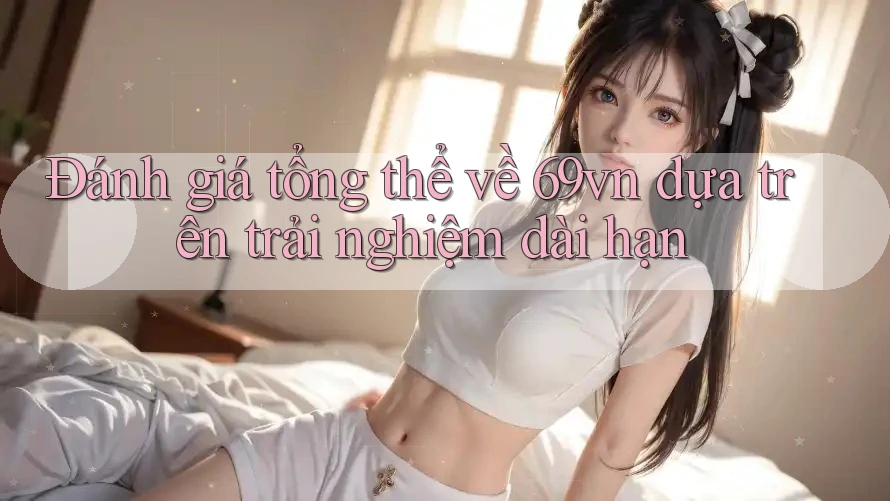 Đánh giá tổng thể về 69vn dựa trên trải nghiệm dài hạn Đánh giá tổng thể về 69vn dựa trên trải nghiệm dài hạn