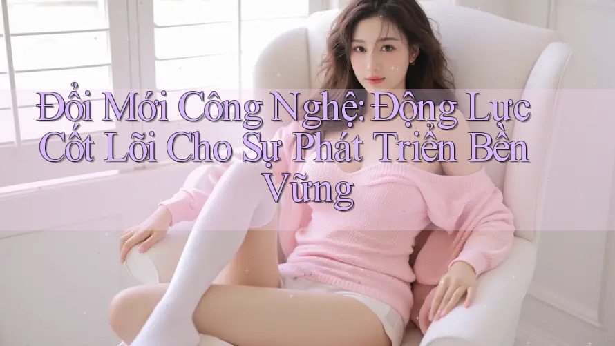 Đổi Mới Công Nghệ: Động Lực Cốt Lõi Cho Sự Phát Triển Bền Vững Đổi Mới Công Nghệ: Động Lực Cốt Lõi Cho Sự Phát Triển Bền Vững
