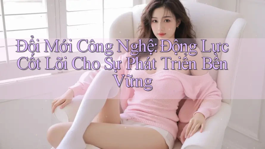 Đổi Mới Công Nghệ: Động Lực Cốt Lõi Cho Sự Phát Triển Bền Vững Đổi Mới Công Nghệ: Động Lực Cốt Lõi Cho Sự Phát Triển Bền Vững