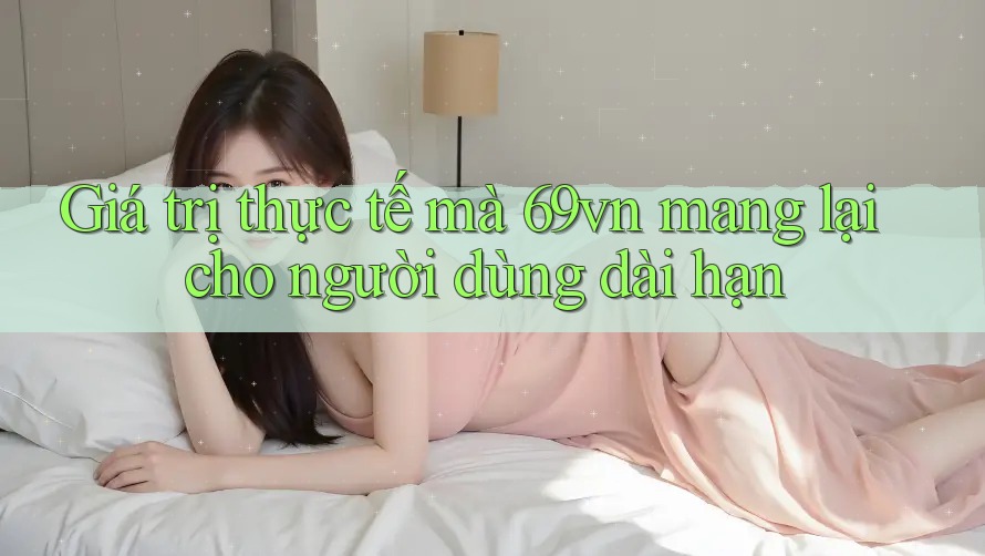 Giá trị thực tế mà 69vn mang lại cho người dùng dài hạn