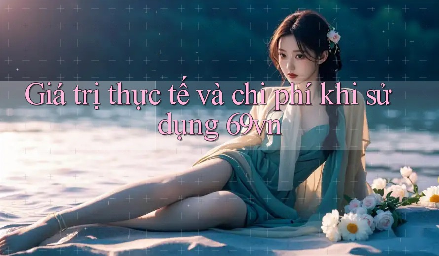 Giá trị thực tế và chi phí khi sử dụng 69vn Giá trị thực tế và chi phí khi sử dụng 69vn