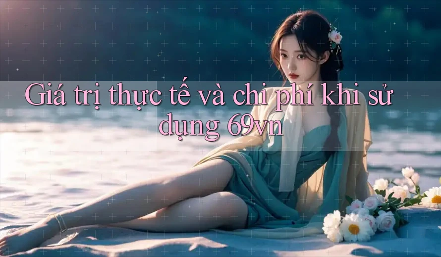 Giá trị thực tế và chi phí khi sử dụng 69vn Giá trị thực tế và chi phí khi sử dụng 69vn