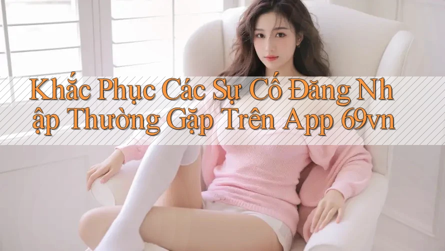 Khắc Phục Các Sự Cố Đăng Nhập Thường Gặp Trên App 69vn Khắc Phục Các Sự Cố Đăng Nhập Thường Gặp Trên App 69vn