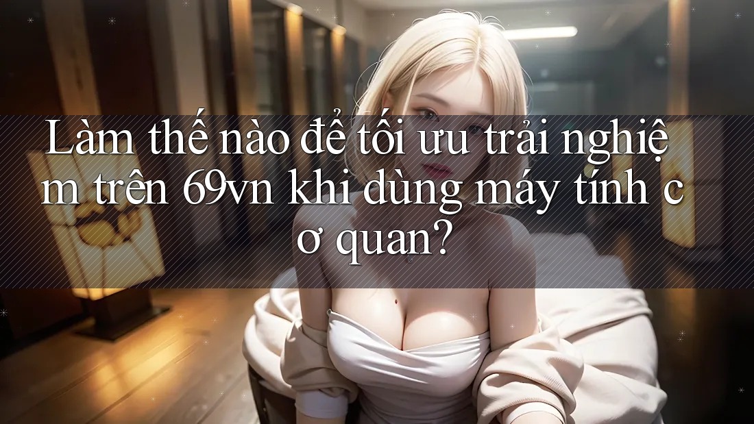 Làm thế nào để tối ưu trải nghiệm trên 69vn khi dùng máy tính cơ quan? Làm thế nào để tối ưu trải nghiệm trên 69vn khi dùng máy tính cơ quan?